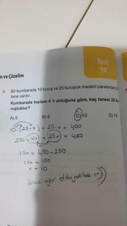 m ve Çözelim
4.
Bir kumbarada 10 kuruş ve 25 kuruşluk madeni paralardan 2
tane vardır.
Kumbarada toplam 4 ₺ olduğuna göre, kaç tanesi 25 ku
ruşluktur?
A) 5
B) 8
10. (25-x) + 25.x = 400
(25x) = 400
250 (10) +
10
Test
10
15x = 450-250
15x = 150
x = 10
Biroa ağır oldupoliba
:-)
D) 15
7