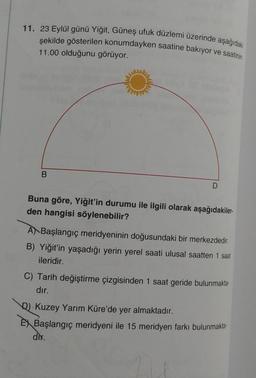 11. 23 Eylül günü Yiğit, Güneş ufuk düzlemi üzerinde aşağıdaki
şekilde gösterilen konumdayken saatine bakıyor ve saatinin
11.00 olduğunu görüyor.
B
D
Buna göre, Yiğit'in durumu ile ilgili olarak aşağıdakiler.
den hangisi söylenebilir?
A Başlangıç meridyeninin doğusundaki bir merkezdedir.
B) Yiğit'in yaşadığı yerin yerel saati ulusal saatten 1 saat
ileridir.
C) Tarih değiştirme çizgisinden 1 saat geride bulunmakta-
dır.
D) Kuzey Yarım Küre'de yer almaktadır.
EX Başlangıç meridyeni ile 15 meridyen farkı bulunmakta-
dir.