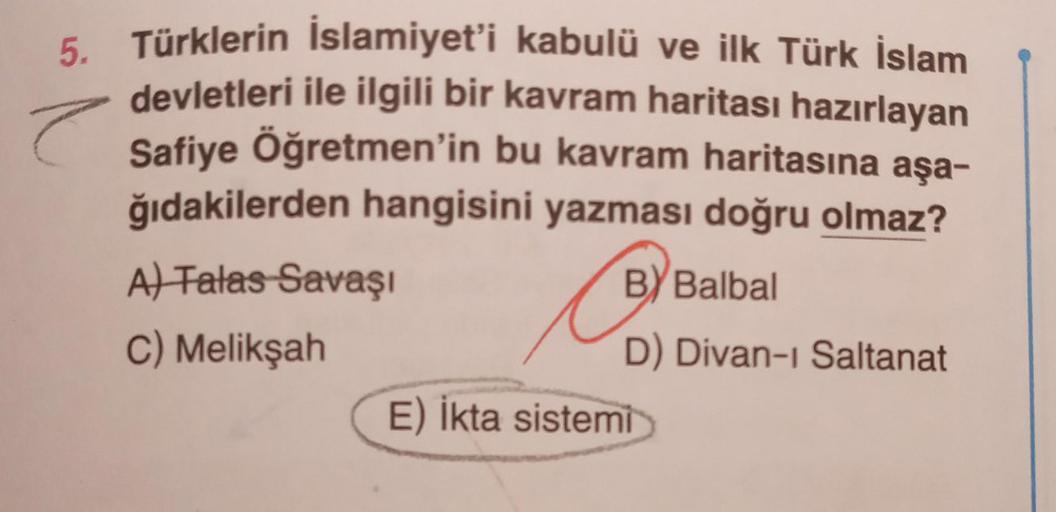 e
5. Türklerin İslamiyet'i kabulü ve ilk Türk İslam
devletleri ile ilgili bir kavram haritası hazırlayan
Safiye Öğretmen'in bu kavram haritasına aşa-
ğıdakilerden hangisini yazması doğru olmaz?
BY Balbal
D) Divan-ı Saltanat
A) Talas Savaşı
C) Melikşah
E) İ