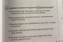 33. Aşağıdaki cümlelerin hangisinde edat kullanılmamıştır?
A) Çocukluğumdan beri yakamı bırakmayan bir garip
rastlantılar zinciri burada da kendini gösterdi.
B) Sol ayağında bir yara vardı ancak bu, yürümesine pek
engel olmuyordu.
C) Burada doğanın tüm güzellikleriyle iç içe olmak ne kadar
dinlendirici!
D) Üsküdar sahilinde balık tutanlar geçen yıla göre biraz
daha artmıştı.
E) Bu ekibe katılabilirim ama görev dağılımında yalnız
seninle çalışmak isterim.
O
S