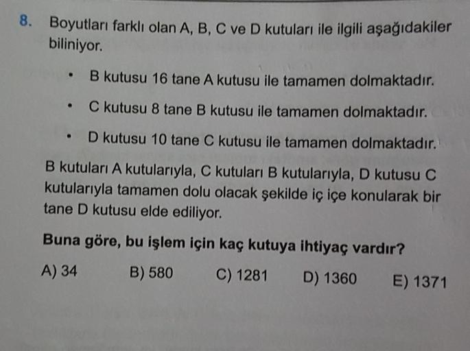 8. Boyutları farklı olan A, B, C ve D kutuları ile ilgili aşağıdakiler
biliniyor.
B kutusu 16 tane A kutusu ile tamamen dolmaktadır.
C kutusu 8 tane B kutusu ile tamamen dolmaktadır.
• D kutusu 10 tane C kutusu ile tamamen dolmaktadır.
B kutuları A kutular