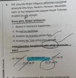 ÖZDEBİR YAYINLARI
4.
XIII. yüzyılda Moğol istilasının etkisinden korunmak
amacıyla Orta Asya, Harezm, Horasan, Maveraün-
nehir ve İran bölgelerinde yaşayan birçok Türkmen
Anadolu'ya göç etmiştir.
Buna göre, Moğol istilasının;
1. Bizans'ın İstanbul'a kapanması,
II. Rumeli'ye geçilmesi,
III. Anadolu'da ticaretin canlanması 11
IV. Anadolu'da Türk nüfusunun artmas
sonuçlarından hangilerine etki ettiği savunula-
bilir?
A) Yalnız 1
B) Yalnız IV
D) ve III
I ve III
E) III ve IV
YI yüzyılın başlarından XIII yüzyılın sonlarına ka-