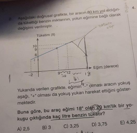 2.
Aşağıdaki doğrusal grafikte, bir aracın 80 km yol aldığın-
da tükettiği benzin miktarının, yolun eğimine bağlı olarak
değişimi verilmiştir.
Tüketim (lt)
yokusu
10
-2
96
912
3,0
18
Eğim (derece)
5
Doğan
(61
Yukarıda verilen grafikte, eğimin" olması aracı