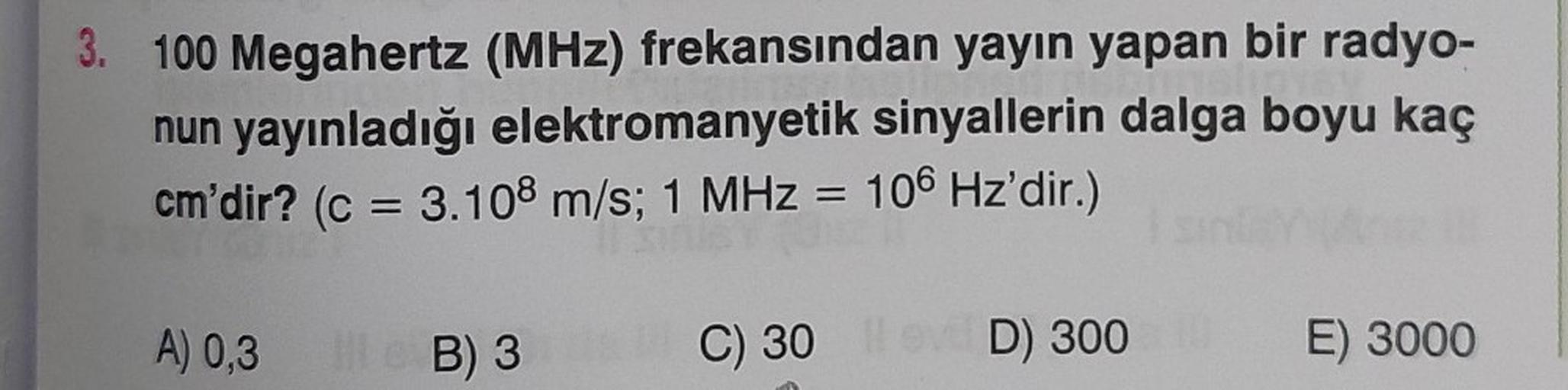 3. 100 Megahertz (MHz) frekansından yayın yapan bir radyo-
nun yayınladığı elektromanyetik sinyallerin dalga boyu kaç
cm'dir? (c = 3.108 m/s; 1 MHz = 106 Hz'dir.)
A) 0,3
B) 3
C) 30 ev D) 300 10
E) 3000