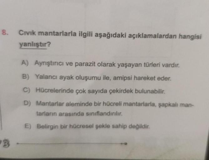 8.
3
Civik mantarlarla ilgili aşağıdaki açıklamalardan hangisi
yanlıştır?
A) Ayrıştırıcı ve parazit olarak yaşayan türleri vardır.
B) Yalancı ayak oluşumu ile, amipsi hareket eder.
C) Hücrelerinde çok sayıda çekirdek bulunabilir.
D) Mantarlar aleminde bir 