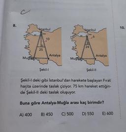 8.
Mugia
istanbul
25
10
Şekil-l
Antalya
Mugia
A) 400 B) 450
İstanbul
24
6
Antalya
Şekil-Il
Şekil-l deki gibi İstanbul'dan harekete başlayan Fırat
harita üzerinde taslak çiziyor. 75 km hareket ettiğin-
de Şekil-ll deki taslak oluşuyor.
Buna göre Antalya-Muğla arası kaç birimdir?
C) 500 D) 550
E) 600
10.