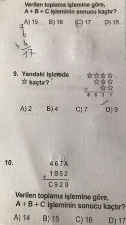 10.
Verilen toplama işlemine göre,
A + B + C işleminin sonucu kaçtır?
17
D) 18
A) 15 B) 16
7
~
17
9. Yandaki işlemde
✩ kaçtır?
A) 2
+
B) 4
467A
1B52
C929
☆☆☆☆
+
8631
C) 7
D) 9
Verilen toplama işlemine göre,
A+B+C işleminin sonucu kaçtır?
A) 14 B) 15
C) 16
D) 17