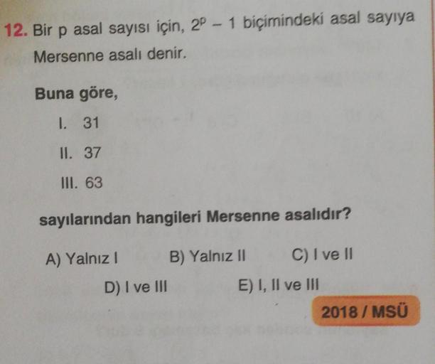 12. Bir p asal sayısı için, 2P-1 biçimindeki asal sayıya
Mersenne asalı denir.
Buna göre,
1. 31
II. 37
III. 63
sayılarından
A) Yalnız I
hangileri Mersenne asalıdır?
B) Yalnız II
C) I ve II
D) I ve III
E) I, II ve III
2018/ MSÜ