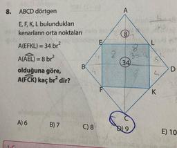 8.
ABCD dörtgen
E, F, K, L bulundukları
kenarların orta noktaları
A(EFKL) = 34 br²
A(AEL) = 8 br²
2081 (S-0)
olduğuna göre,
A(FCK) kaç br² dir?
A) 6
B) 7
B
C) 8
E
8
A
8
35-
34)
2
S
143
L
S
4
K
D
3
E) 10