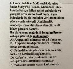 6. Emevi halifesi Abdülmelik devrine
kadar Suriye'de Rumca, Mısır'da Kiptice,
İran'da Farsça dilleri resmi dairelerde ve
yazışmalarda kullanılmaktaydı. Aynı
bölgelerde bu dilleri bilen yerli memurlara
görev verilmekteydi. Abdülmelik,
Arapçayı resmi dil olarak ilan etti ve ilk
İslam parasını bastırdı.
Bu durumun aşağıdaki hangi gelişmeyi
ortaya çıkardığı söylenemez?
A) Arapça milletlerarası bir dil olmuştur.
B) Arap kültürü diğer kültürler üzerinde
baskı unsuru olmuştur.
C) Fethedilen bölgelerdeki halk arasında
birlik ve beraberlik sağlanmıştır.
D) Kur'an'ın daha iyi okunmasına ve
anlaşılmasına ortam hazırlanmıştır.
E) Yerli diller zamanla etkisini kaybetmiştir.