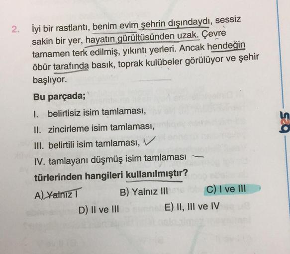 2.
İyi bir rastlantı, benim evim şehrin dışındaydı, sessiz
sakin bir yer, hayatın gürültüsünden uzak. Çevre
tamamen terk edilmiş, yıkıntı yerleri. Ancak hendeğin
öbür tarafında basık, toprak kulübeler görülüyor ve şehir
başlıyor.
Bu parçada;
1. belirtisiz