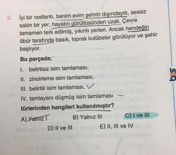 2.
İyi bir rastlantı, benim evim şehrin dışındaydı, sessiz
sakin bir yer, hayatın gürültüsünden uzak. Çevre
tamamen terk edilmiş, yıkıntı yerleri. Ancak hendeğin
öbür tarafında basık, toprak kulübeler görülüyor ve şehir
başlıyor.
Bu parçada;
1. belirtisiz 