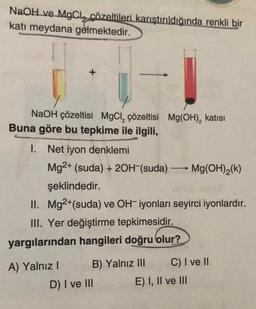 NaOH ve MgCl, çözeltileri karıştırıldığında renkli bir
katı meydana gelmektedir.
NaOH çözeltisi MgCl₂ çözeltisi Mg(OH)₂ katısı
Buna göre bu tepkime ile ilgili,
1. Net iyon denklemi
Mg2+ (suda) + 2OH-(suda) → Mg(OH)₂(k)
şeklindedir.
II. Mg2+(suda) ve OH-iyonları seyirci iyonlardır.
III. Yer değiştirme tepkimesidir.
yargılarından hangileri doğru olur?
A) Yalnız I
B) Yalnız III
D) I ve III
C) I ve II
E) I, II ve III