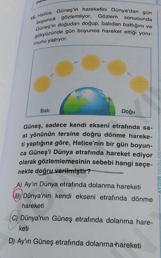 Del
16. Hatice, Güneş'in hareketini Dünya'dan gün
sonucunda
boyunca gözlemliyor. Gözlem
Güneş'in doğudan doğup, batıdan battığını ve
gökyüzünde gün boyunca hareket ettiği yoru-
munu yapıyor.
Batı
Doğu
Güneş, sadece kendi ekseni etrafında sa-
at yönünün ter