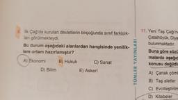 8. İlk Çağ'da kurulan devletlerin birçoğunda sınıf farklılık-
lan görülmekteydi.
Bu durum aşağıdaki alanlardan hangisinde yenilik-
lere ortam hazırlamıştır?
A) Ekonomi
B) Hukuk
D) Bilim
C) Sanat
E) Askerî
TÜMLER YAYINLARI
11. Yeni Taş Çağı'na
Çatalhöyük, Diya
bulunmaktadır.
Buna göre sözü
malarda aşağıd
konusu değildin
A) Çanak çöml
B) Taş aletler
C) Evcilleştirilm
D) Kitabeler