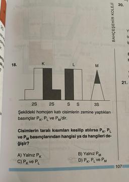 ?
18.
K
L
2S
2S
L
M
S S
Şekildeki homojen katı cisimlerin zemine yaptıkları
basınçlar PK, PL ve PM'dir.
A) Yalnız PK
mia C) Pk ve PL
3S
BAHÇEŞEHİR KOLEJİ
Cisimlerin taralı kısımları kesilip atılırsa PK, PL
ve PM basınçlarından hangisi ya da hangileri de-
ğişir?
B) Yalnız PM
D) PK, PL ve PM
20.
7
107
ta
ip
21.
E