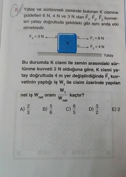 Ch
Yatay ve sürtünmeli zeminde bulunan K cismine
şiddetleri 6 N, 4 N ve 3 N olan F₁, F₂, F, kuvvet-
leri yatay doğrultuda şekildeki gibi aynı anda etki
etmektedir.
1'
3
F₂=3N.
net iş Whet oranı
A)
Yatay
Bu durumda K cismi ile zemin arasındaki sür-
tünme kuvveti 2 N olduğuna göre, K cismi ya-
tay doğrultuda 4 m yer değiştirdiğinde F, kuv-
vetinin yaptığı iş W, ile cisim üzerinde yapılan
1
W₁
kaçtır?
2|3
B)
5
K
W
net
D
C)
F₁ = 6 N
F₂=
= 4N
3/2
E) 2