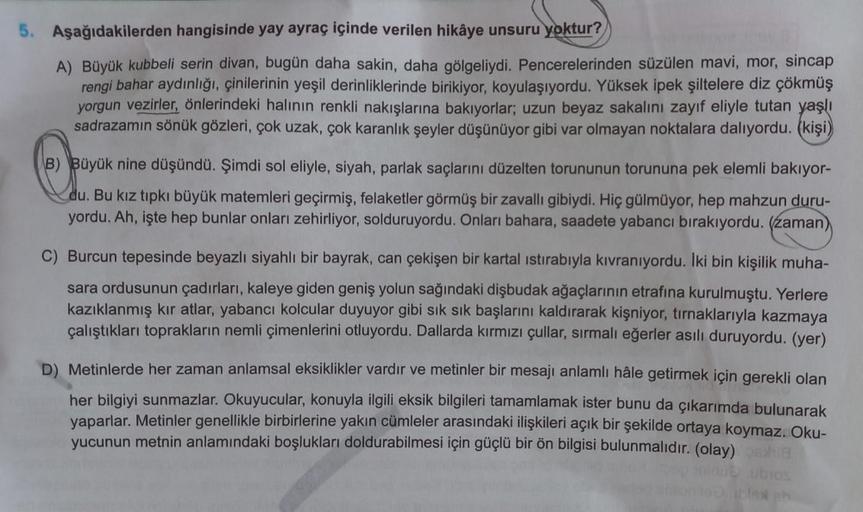 5. Aşağıdakilerden hangisinde yay ayraç içinde verilen hikâye unsuru yoktur?
A) Büyük kubbeli serin divan, bugün daha sakin, daha gölgeliydi. Pencerelerinden süzülen mavi, mor, sincap
rengi bahar aydınlığı, çinilerinin yeşil derinliklerinde birikiyor, koyu