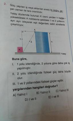 2. Güç; yapılan iş veya aktarılan enerji ile doğru, ge-
çen zaman ile ters orantılıdır.
Yatay düzlemde bulunan K cismi yerden h kadar
yükseklikteki A noktasına şekildeki 1 ve 2 yollarını
ayrı ayrı izleyerek eşit değerdeki sabit süratlerle
çıkartılıyor.
K
A
Buna göre,
I. 1 yolu izlendiğinde, 2 yoluna göre daha çok iş
yapılmıştır.
II. 2 yolu izlendiğinde fiziksel güç daha büyük
olur.
III. 1 ve 2 yollarındaki fiziksel güçler eşittir.
yargılarından hangileri doğrudur?
A) Yalnız I
B) Yalnız II
D) I ve II
Yatay
C) Yalnız III
E) I ve III