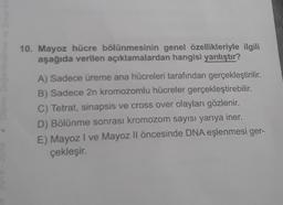 10. Mayoz hücre bölünmesinin genel özellikleriyle ilgili
aşağıda verilen açıklamalardan hangisi yanlıştır?
A) Sadece üreme ana hücreleri tarafından gerçekleştirilir.
B) Sadece 2n kromozomlu hücreler gerçekleştirebilir.
C) Tetrat, sinapsis ve cross over olayları gözlenir.
D) Bölünme sonrası kromozom sayısı yarıya iner.
E) Mayoz I ve Mayoz Il öncesinde DNA eşlenmesi ger-
çekleşir.