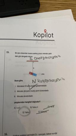 15.
16.
Bir iple ortasından tavana asılmış çubuk mıknatıs şekil-
deki gibi dengede kalıyor.
Buna göre,
Kopilot
kalyor. Guney monyetik
D) Yalnız
yatay
N kuzeymanyerike
1. Mıknatısın N kurpu kuzen göstermektedir.
II. Mıknatıs dünyanın kuzey yarım küresindedir.
III. Mıknatıs ekvatordadır.
yargılarından hangileri doğrudur?
A) I ve Il
B) Yalnız II
E) Yalne
CHive ill
Yalıtkan ayaklar üzerindeki 2r, r yançaplı, iletken ve nötr