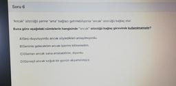 Soru 6
"Ancak" sözcüğü yerine "ama" bağlacı getirilebiliyorsa "ancak" sözcüğü bağlaç olur.
Buna göre aşağıdaki cümlelerin hangisinde "ancak" sözcüğü bağlaç görevinde kullanılmamıştır?
A) Sesi duyuluyordu ancak söyledikleri anlaşılmıyordu.
B)Seninle gelecek