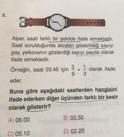 5.
31
Alper, saati farklı bir şekilde ifade etmektedir.
Saat sorulduğunda akrebin gösterildiği sayıyı
pay, yelkovanın gösterdiği sayıyı payda olarak
ifade etmektedir.
3 1
9
3
Örneğin, saat 03.45 için
eder.
Buna göre aşağıdaki saatlerden hangisini
ifade ederken diğer üçünden farklı bir kesir
olarak gösterir?
A) 06.00
C) 05.10
=
olarak ifade
B) 03.30
D) 02.20