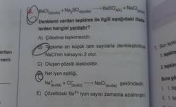 erilen
veril-
BaSO4(k)
8. BaCl2(suda) + Na₂SO4(suda)
+ NaCl
Denklemi verilen tepkime ile ilgili aşağıdaki ifade
lerden hangisi yanlıştır?
A) Çökelme tepkimesidir.
B) Tepkime en küçük tam sayılarla denkleştirilirse
NaCI'nin katsayısı 2 olur.
C) Oluşan çözelti elektrolittir.
Net iyon eşitliği,
Nat
NaCl (suda)
şeklindedir.
+ Cl(suda)
(suda)
E) Çözeltideki Ba2+ iyon sayısı zamanla azalmıştır.
1. Bazı tepki
1. tepkim
2. tepkim
Buna gö
L 1. tep
II. 1. te