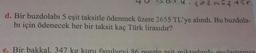 402 mûştir.
d. Bir buzdolabı 5 eşit taksitle ödenmek üzere 2655 TL'ye alındı. Bu buzdola-
bı için ödenecek her bir taksit kaç Türk lirasıdır?
+
e. Bir bakkal, 347 kg kuru fasulyeyi 86 posete esit miktarlarda paylastırınca