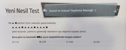 Yeni Nesil Test
Sayısal ve Uzaysal Yargılama Yeteneği - 1
10. A, I şekilleri farklı rakamları göstermektedir.
Şekil dizisinde, şekillerin gösterdiği rakamların sayı değerleri toplamı 24'tür.
Buna göre üç basamaklı
sayısı aşağıdakilerden hangisi olabilir?
A) 115
B) 223
C) 442
D) 551