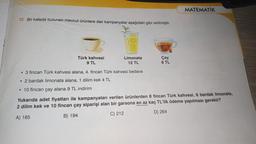 17. Bir kafede bulunan mevcut ürünlere dair kampanyalar aşağıdaki gibi verilmiştir.
Türk kahvesi
9 TL
Limonata
12 TL
• 3 fincan Türk kahvesi alana, 4. fincan Türk kahvesi bedava
• 2 bardak limonata alana, 1 dilim kek 4 TL
• 10 fincan çay alana 9 TL indirim
Çay
6 TL
MATEMATİK
Yukarıda adet fiyatları ile kampanyaları verilen ürünlerden 8 fincan Türk kahvesi, 6 bardak limonata,
2 dilim kek ve 10 fincan çay siparişi alan bir garsona en az kaç TL'lik ödeme yapılması gerekir?
A) 185
B) 194
C) 212
D) 264