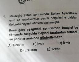 4. Malazgirt Zaferi sonrasında Sultan Alparslan'ın
emri ile Anadolu'nun çeşitli bölgelerine dağılan
Selçuklu beyleri fetihlere başlamıştır.
Buna göre aşağıdaki şehirlerden hangisi bu
dönemde Selçuklu beyleri tarafından fethedi-
len şehirler arasında gösterilemez?
A) Trabzon
B) İznik
D) Erzurum
C) İzmir
E) Tokat