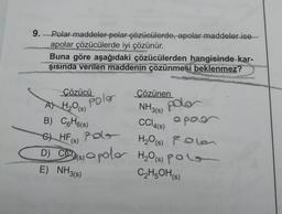 9. -Polar maddeler polar çözücülerde, apolar maddeler ise
apolar çözücülerde iyi çözünür.
Buna göre aşağıdaki çözücülerden hangisinde kar-
şısında verilen maddenin çözünmesi beklenmez?
Çözücü
Polar
Çözünen
NH3(s)
polar
CC14(s) apar
A) H₂O(s)
B) C6H6(s)
CHF Po
(s)
H₂O(s) Rolan
D) C(s) a polo H₂0 (s) polo
E) NH3(s)
C₂H5OH(s)