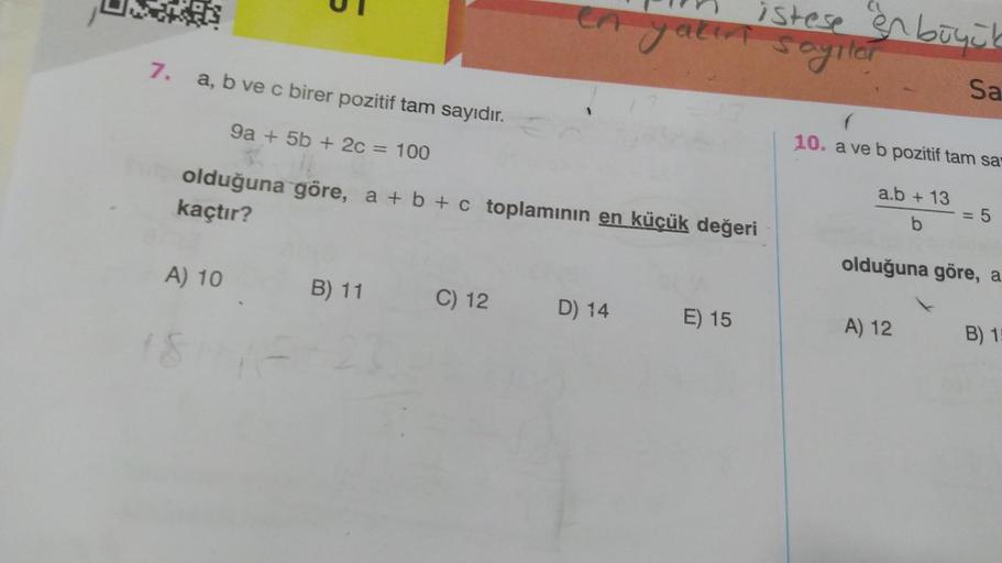 7.
a, b ve c birer pozitif tam sayıdır.
9a + 5b + 2c = 100
A) 10
18
olduğuna göre, a + b + c toplamının en küçük değeri
kaçtır?
B) 11
C) 12
yakın
D) 14
istese en büyük
sayılar
Sa
E) 15
10. a ve b pozitif tam sa
a.b + 13
b
5
olduğuna göre, a
A) 12
B) 15