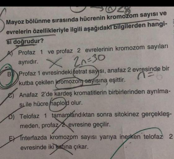 28
Mayoz bölünme sırasında hücrenin kromozom sayısı ve
evrelerin özellikleriyle ilgili aşağıdaki bilgilerden hangi-
si doğrudur?
A) Profaz 1 ve profaz 2 evrelerinin kromozom sayıları
aynıdır. X 2n=30
B Profaz 1 evresindeki tetrat sayısı, anafaz 2 evresinde