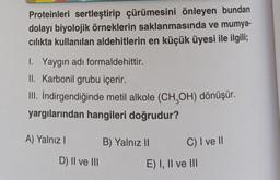 Proteinleri sertleştirip çürümesini önleyen bundan
dolayı biyolojik örneklerin saklanmasında ve mumya-
cılıkta kullanılan aldehitlerin en küçük üyesi ile ilgili;
1. Yaygın adı formaldehittir.
II. Karbonil grubu içerir.
III. İndirgendiğinde metil alkole (CH₂OH) dönüşür.
yargılarından hangileri doğrudur?
A) Yalnız I
D) II ve III
B) Yalnız II
C) I ve II
E) I, II ve III