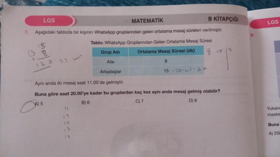 7.
LGS
MATEMATİK
B KİTAPÇIĞI
Aşağıdaki tabloda bir kişinin WhatsApp gruplarından gelen ortalama mesaj süreleri verilmiştir.
Tablo: WhatsApp Gruplarından Gelen Ortalama Mesaj Süresi
Grup Adi
Ortalama Mesaj Süresi (dk)
815
X
120 32 Sect
11
Aile
15
17
19
8
Ar