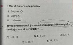 8.
I. Murat Dönemi'nde görülen;
I. Sırpsındığı,
II. Çirmen,
III. I. Kosova
savaşlarının kronolojik sıralaması aşağıdakilerin hangisin-
de doğru olarak verilmiştir?nate
A) I., II., III.
D) II., III., I.
B) I., III., II.
E) III., II., I.
C) II., I., III.