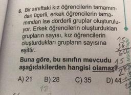 6. Bir sınıftaki kız öğrencilerin tamamın-
dan üçerli, erkek öğrencilerin tama-
mından ise dörderli gruplar oluşturulu-
yor. Erkek öğrencilerin oluşturdukları
grupların sayısı, kız öğrencilerin
oluşturdukları grupların sayısına
eşittir.
Buna göre, bu sınıfın mevcudu 15
aşağıdakilerden hangisi olamaz?
21
A) 21
C) 35
D) 44
B) 28
182
bnppow
508