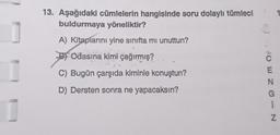 13. Aşağıdaki cümlelerin hangisinde soru dolaylı tümleci
buldurmaya yöneliktir?
A) Kitaplarını yine sınıfta mi unuttun?
BOdasına kimi çağırmış?
C) Bugün çarşıda kiminle konuştun?
D) Dersten sonra ne yapacaksın?
CENG-N