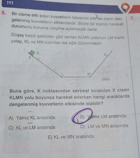 TYT
5. Bir cisme etki eden kuvvetlerin bileşkesi sıfır ise cisim den-
gelenmiş kuvvetlerin etkisindedir. Böyle bir cismin hareket
durumunu koruma meyline eylemsizlik denir.
Düşey kesiti şekildeki gibi verilen KLMN yolunun LM kısmı
yatay, KL ve MN kısımları