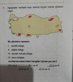 9.
Aşağıdaki haritada bazı alanlar boyalı olarak gösteril-
miştir.
C
Bu alanların tamamı;
I. karstik bölge,
II. dağlık bölge,
III. seyrek nüfuslu bölge,
IV. tarım bölgesi
sınıflandırmalarından hangileri içinde yer alır?
A) I ve II
B) I ve III
C) II ve III
D) II ve IV
E) III ve IV