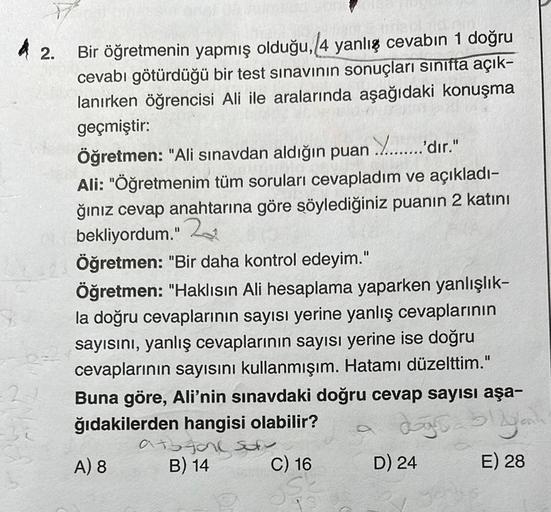 42.
Bir öğretmenin yapmış olduğu, 4 yanlış cevabın 1 doğru
cevabı götürdüğü bir test sınavının sonuçları sınıfta açık-
lanırken öğrencisi Ali ile aralarında aşağıdaki konuşma
geçmiştir:
Y.........'dir."
Öğretmen: "Ali sınavdan aldığın puan
Ali: "Öğretmenim