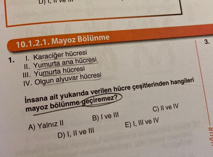 10.1.2.1. Mayoz Bölünme
1. I. Karaciğer hücresi
II. Yumurta ana hücresi
III. Yumurta hücresi
IV. Olgun alyuvar hücresi
İnsana ait yukarıda verilen hücre çeşitlerinden hangileri
mayoz bölünme geçiremez?
A) Yalnız II
B) I ve III
D) I, II ve III
C) II ve IV
E