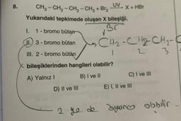 8.
UV
CH3-CH₂-CH₂ - CH₂ + Br₂ X + HBr
Yukarıdaki tepkimede oluşan X bileşiği,
Br
I.
1-bromo bütan
(II.) 3 - bromo bütan
III. 2- bromo bütàn
CH₂-CH₂CH₂-
L
1
X bileşiklerinden hangileri olabilir?
A) Yalnız I
B) I ve II
D) II ve III
C) I ve III
E) I, II ve III
3
2 ye de ayuno obbilir