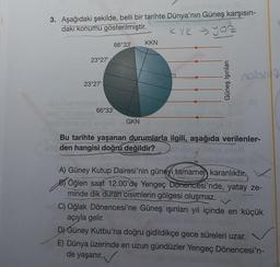 3. Aşağıdaki şekilde, belli bir tarihte Dünya'nın Güneş karşısın-
daki konumu gösterilmiştir.
KYK → you
23°27¹
23°27¹
66°33¹
66°33¹
GKN
KKN
Güneş Işınları
nobr
Bu tarihte yaşanan durumlarla ilgili, aşağıda verilenler-
den hangisi doğru değildir?
A) Güney Kutup Dairesi'nin güneyi tamamen karanlıktır.
B) Öğlen saat 12.00'de Yengeç Dönencesi'nde, yatay ze-
minde dik duran cisimlerin gölgesi oluşmaz.
C) Oğlak Dönencesi'ne Güneş ışınları yıl içinde en küçük
açıyla gelir.
D) Güney Kutbu'na doğru gidildikçe gece süreleri uzar.
E) Dünya üzerinde en uzun gündüzler Yengeç Dönencesi'n-
de yaşanır.