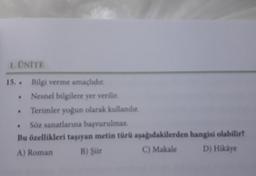 1. ÜNİTE
15..
.
L
.
Bilgi verme amaçlıdır.
Nesnel bilgilere yer verilir.
Terimler yoğun olarak kullanılır.
Söz sanatlarına başvurulmaz.
Bu özellikleri taşıyan metin türü
A) Roman
B) Şiir
aşağıdakilerden
C) Makale
hangisi olabilir?
D) Hikâye