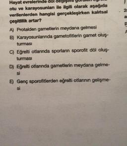 Hayat evrelerinde dol değişin
otu ve karayosunlar ile ilgili olarak aşağıda
verilenlerden hangisi gerçekleşirken kalıtsal
çeşitlilik artar?
A) Protalden gametlerin meydana gelmesi
B) Karayosunlarında gametofitlerin gamet oluş-
turması
C) Eğrelti otlarında sporların sporofit döl oluş-
turması
D) Eğrelti otlarında gametlerin meydana gelme-
si
E) Genç sporofitlerden eğrelti otlarının gelişme-
si
2
a
P
P