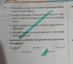 7.
1. İhtiyarlardan birkaçı közde kestane pişirmeyi akıl ederek
evlerden birinde toplanır.
II. Çocuğun birilerinden merhamet beklermişçesine bağır-
ması kırk yılda bir bulduğumuz neşe verici uykumuzu da-
ğıtıyor.
III. Köprü ile Kadıköy arasındaki mesafenin kaç mil olduğunu
bilmiyordum.
IV. Denizdeki dalgalar, en şiddetli sağanaklara hedef olduğu
hâlde büyüyemiyor.
Numaralanmış cümlelerin hangilerinde özne, isim tamla-
ması değildir?
A) Yalnız
D) II ve IV
B) I ve II
E) III ve IV
C) II ve III
10