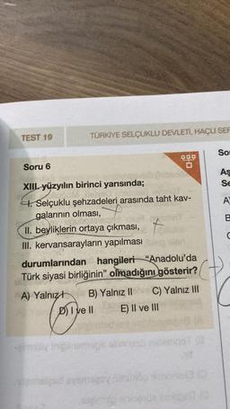 TEST 19
TÜRKİYE SELÇUKLU DEVLETI, HAÇLI SER
Soru 6
XIII. yüzyılın birinci yarısında;
H. Selçuklu şehzadeleri arasında taht kav-
Y
galarının olması,
II. beyliklerin ortaya çıkması,
III. kervansarayların yapılması
9.9.9
durumlarından hangileri "Anadolu'da
Türk siyasi birliğinin" olmadığını gösterir?
A) Yalnız
-eimbly Inigil
DI ve II
B) Yalnız II C) Yalnız III
E) II ve III
hit
wemsleed ayamsery uni69 imonox3
gimp
smited (0
So
As
Se
A
B
C